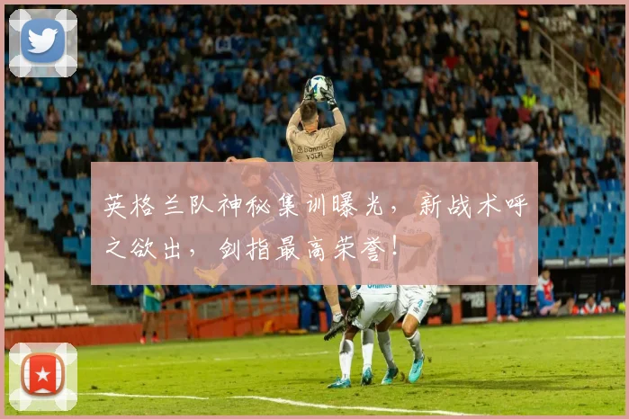 英格兰队神秘集训曝光，新战术呼之欲出，剑指最高荣誉！