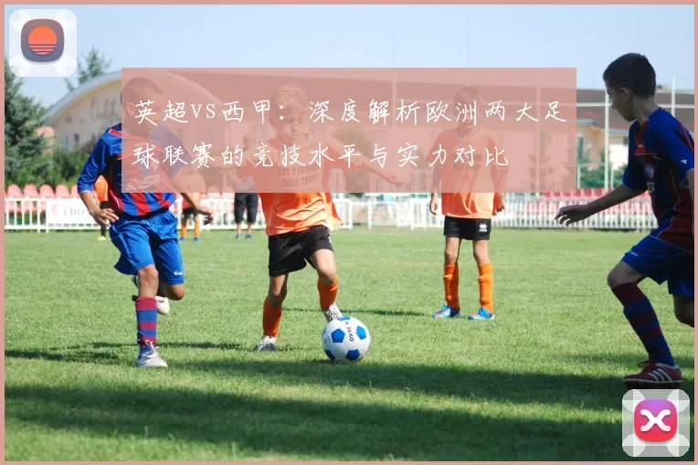 英超vs西甲:深度解析欧洲两大足球联赛的竞技水平与实力对比