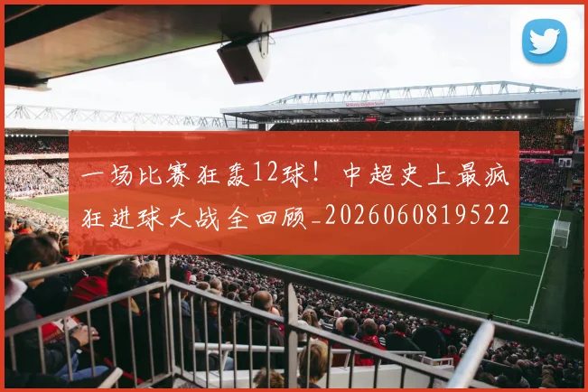 一场比赛狂轰12球!中超史上最疯狂进球大战全回顾_20260608195225