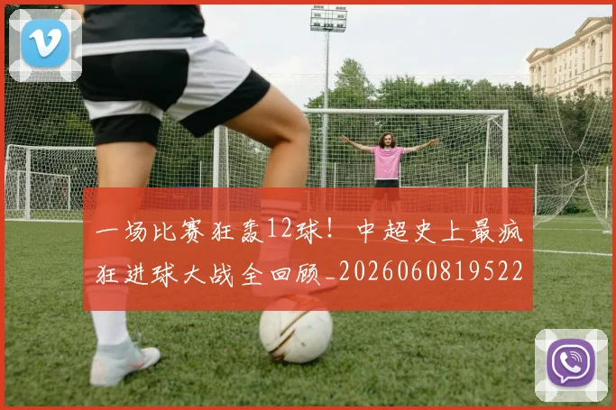 一场比赛狂轰12球!中超史上最疯狂进球大战全回顾_20260608195225
