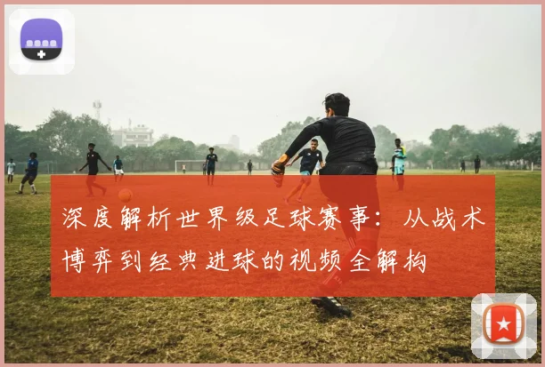 深度解析世界级足球赛事：从战术博弈到经典进球的视频全解构