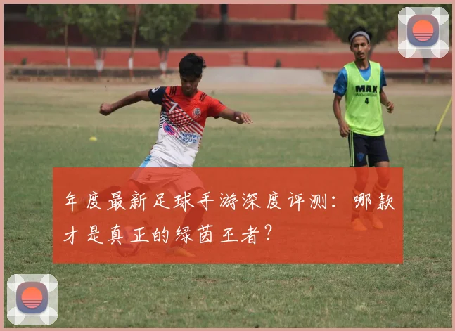 年度最新足球手游深度评测：哪款才是真正的绿茵王者？