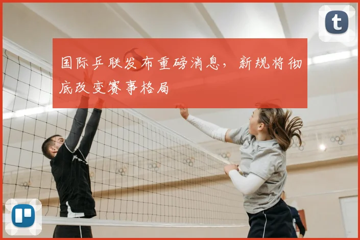 国际乒联发布重磅消息,新规将彻底改变赛事格局
