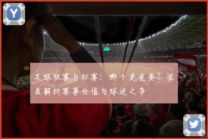 足球联赛与杯赛：哪个更重要？深度解析赛事价值与球迷之争
