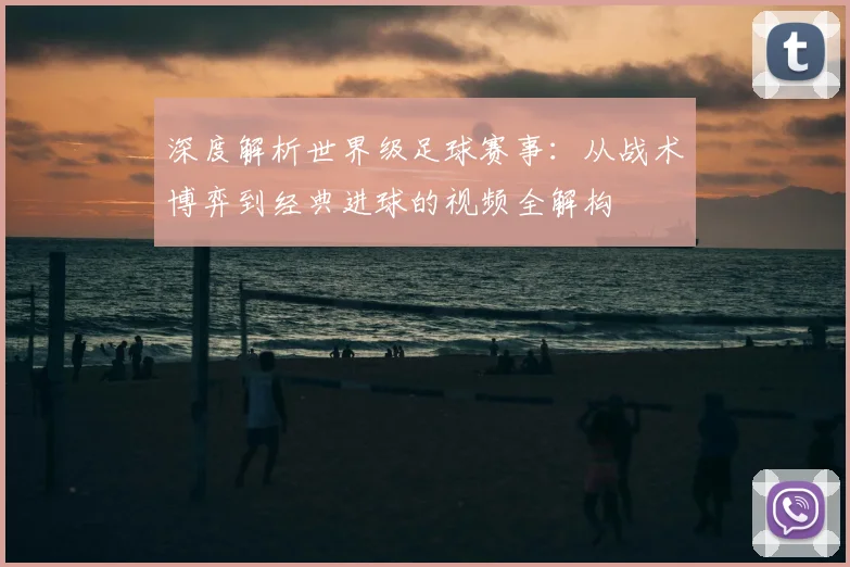 深度解析世界级足球赛事:从战术博弈到经典进球的视频全解构
