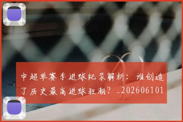 中超单赛季进球纪录解析:谁创造了历史最高进球狂潮?_20260610190344