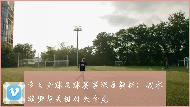 今日全球足球赛事深度解析：战术趋势与关键对决全览