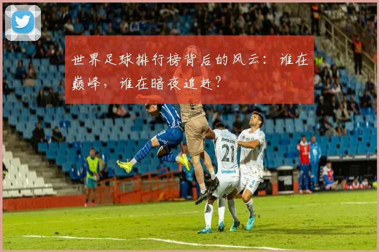 世界足球排行榜背后的风云：谁在巅峰，谁在暗夜追赶？